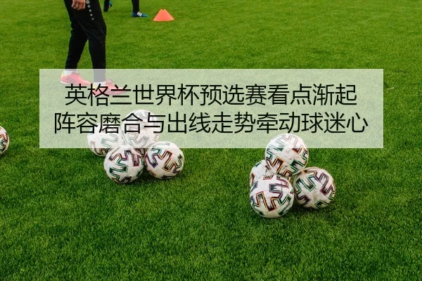 英格兰世界杯预选赛看点渐起 阵容磨合与出线走势牵动球迷心